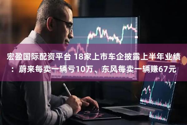 宏盈国际配资平台 18家上市车企披露上半年业绩：蔚来每卖一辆亏10万、东风每卖一辆赚67元