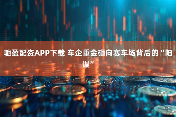 驰盈配资APP下载 车企重金砸向赛车场背后的“阳谋”