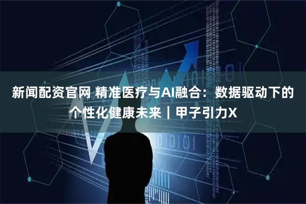 新闻配资官网 精准医疗与AI融合：数据驱动下的个性化健康未来｜甲子引力X