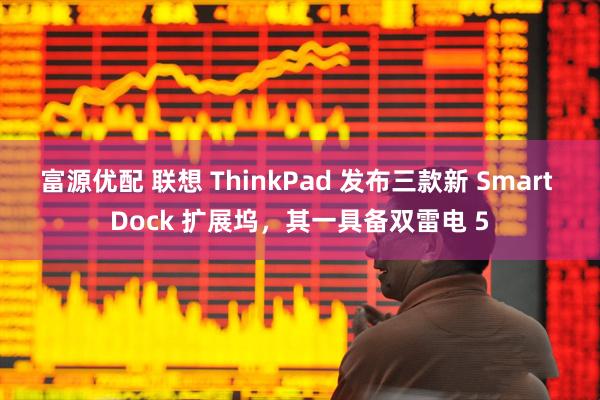 富源优配 联想 ThinkPad 发布三款新 Smart Dock 扩展坞，其一具备双雷电 5