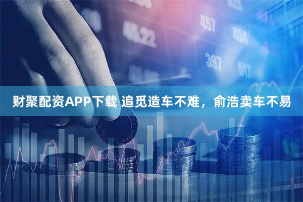 财聚配资APP下载 追觅造车不难，俞浩卖车不易