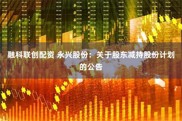 融科联创配资 永兴股份：关于股东减持股份计划的公告