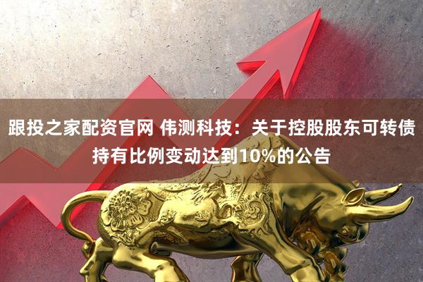 跟投之家配资官网 伟测科技：关于控股股东可转债持有比例变动达到10%的公告