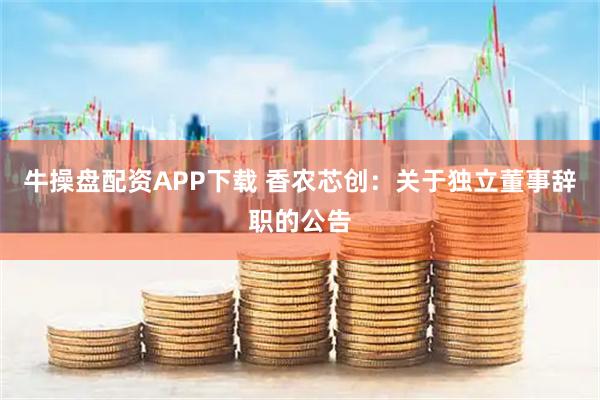 牛操盘配资APP下载 香农芯创：关于独立董事辞职的公告