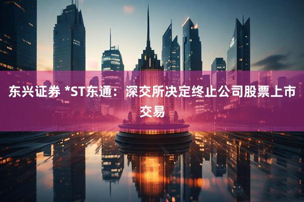 东兴证券 *ST东通：深交所决定终止公司股票上市交易