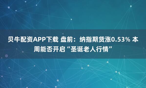 贝牛配资APP下载 盘前：纳指期货涨0.53% 本周能否开启“圣诞老人行情”