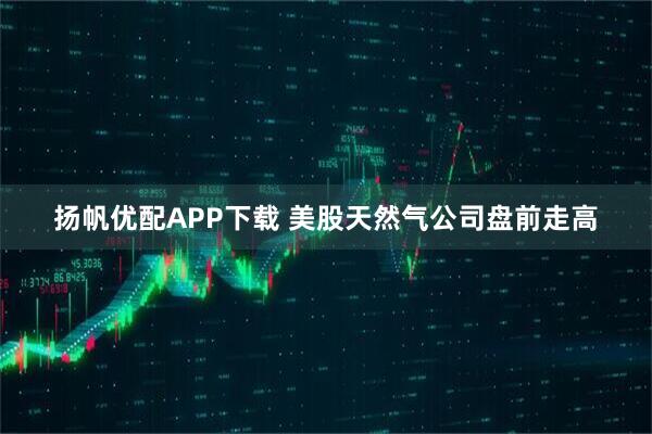 扬帆优配APP下载 美股天然气公司盘前走高