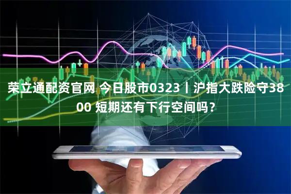 荣立通配资官网 今日股市0323丨沪指大跌险守3800 短期还有下行空间吗？
