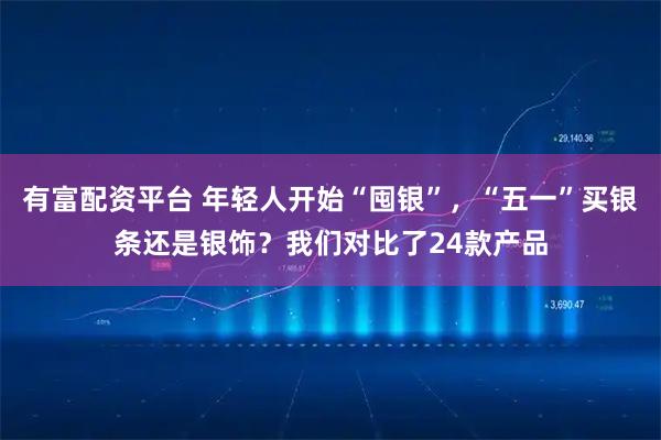 有富配资平台 年轻人开始“囤银”，“五一”买银条还是银饰？我们对比了24款产品