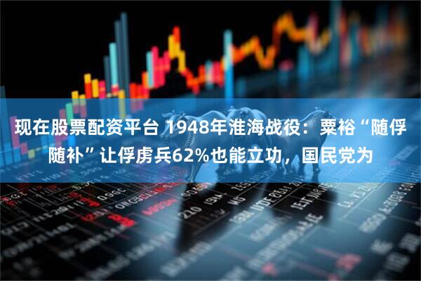 现在股票配资平台 1948年淮海战役：粟裕“随俘随补”让俘虏兵62%也能立功，国民党为